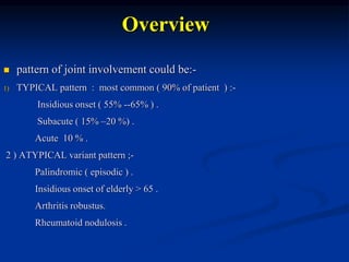 Overview
 pattern of joint involvement could be:-
1) TYPICAL pattern : most common ( 90% of patient ) :-
Insidious onset ( 55% --65% ) .
Subacute ( 15% –20 %) .
Acute 10 % .
2 ) ATYPICAL variant pattern ;-
Palindromic ( episodic ) .
Insidious onset of elderly > 65 .
Arthritis robustus.
Rheumatoid nodulosis .
 