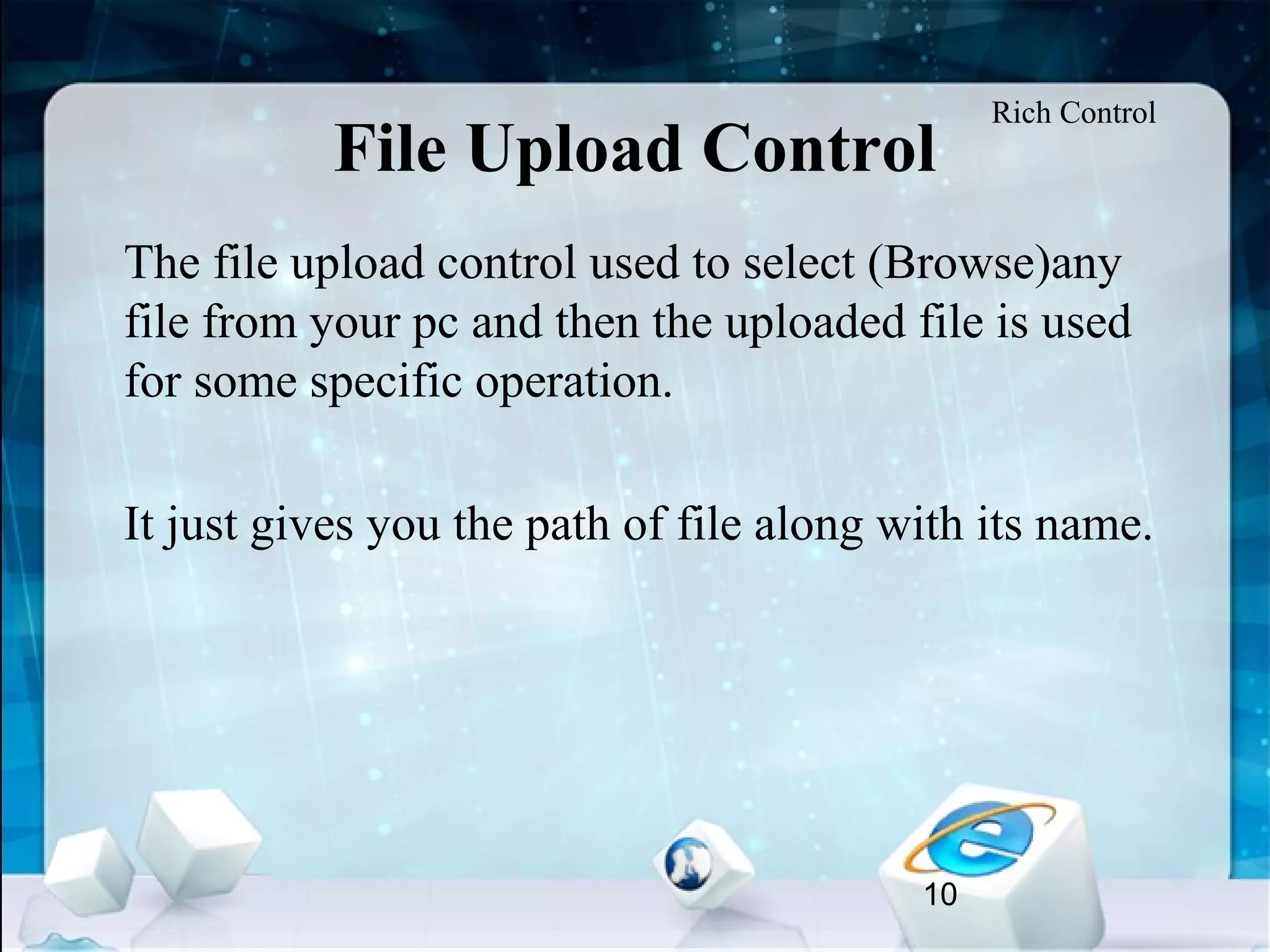 10
File Upload Control
•
The file upload control used to select (Browse)any
file from your pc and then the uploaded file is used
for some specific operation.
•
It just gives you the path of file along with its name.
Rich Control
 