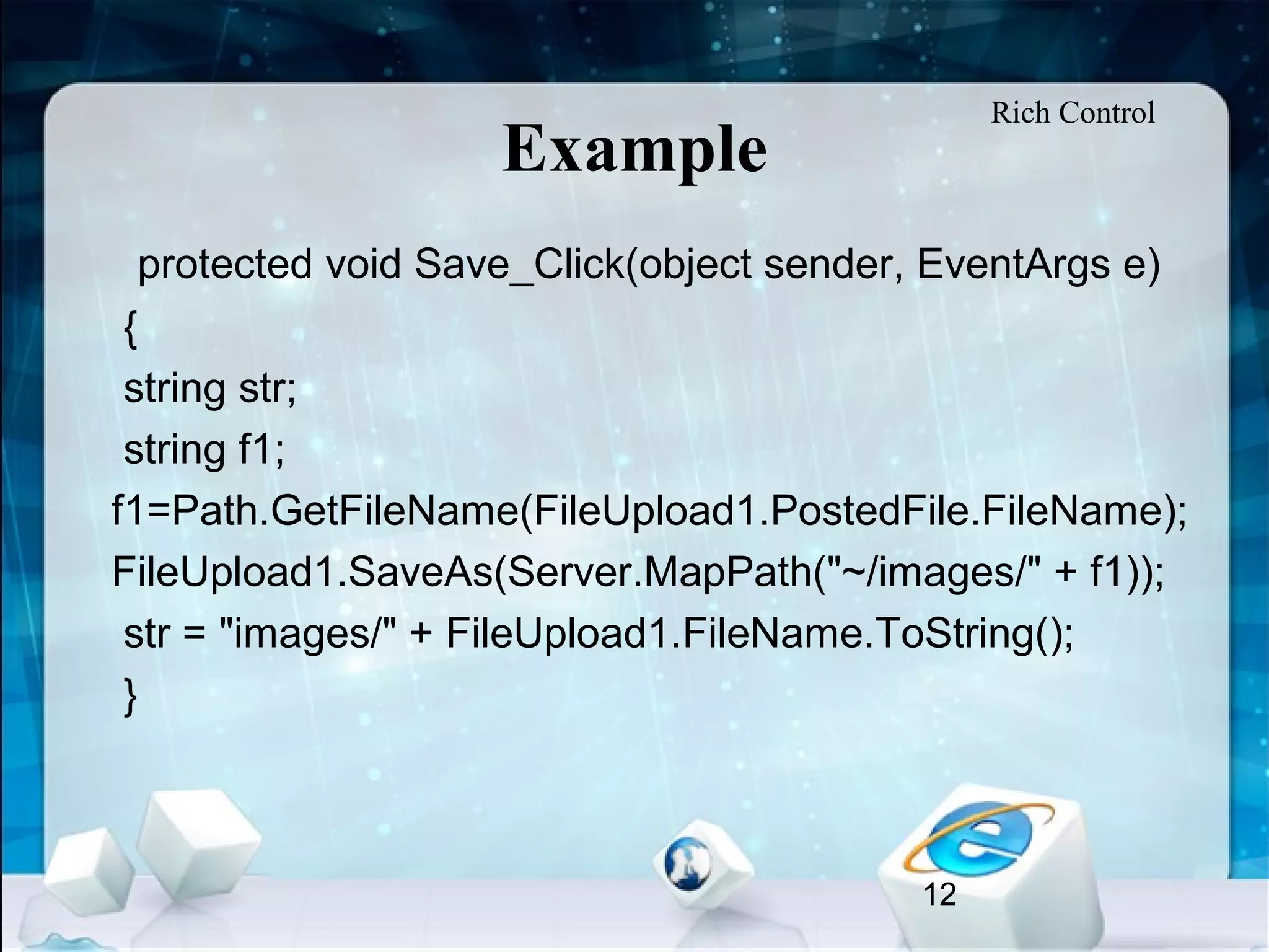 12
Example
•
protected void Save_Click(object sender, EventArgs e)
{
string str;
string f1;
f1=Path.GetFileName(FileUpload1.PostedFile.FileName);
FileUpload1.SaveAs(Server.MapPath("~/images/" + f1));
str = "images/" + FileUpload1.FileName.ToString();
}
Rich Control
 