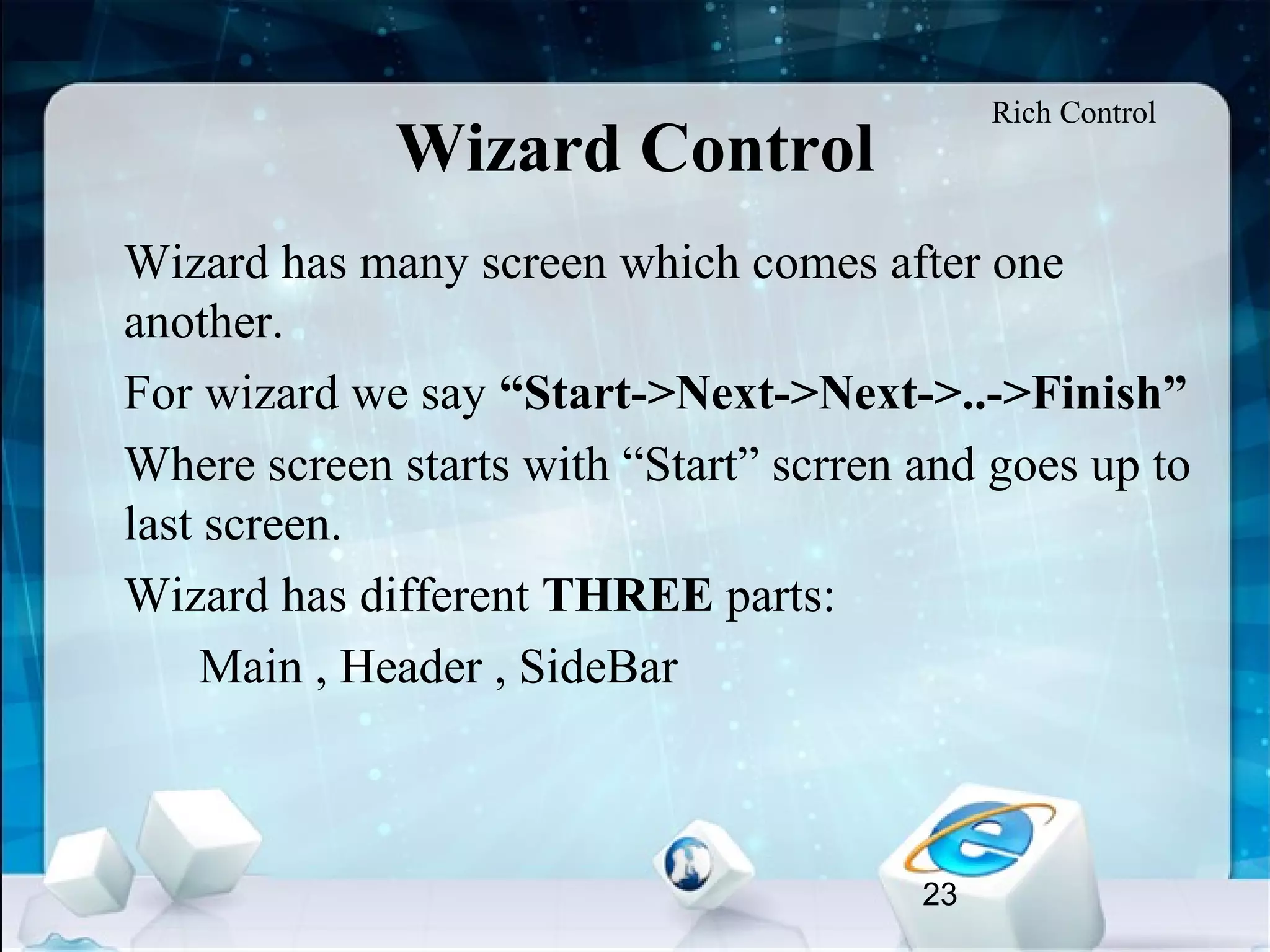 23
Wizard Control
•
Wizard has many screen which comes after one
another.
•
For wizard we say “Start->Next->Next->..->Finish”
•
Where screen starts with “Start” scrren and goes up to
last screen.
•
Wizard has different THREE parts:
Main , Header , SideBar
Rich Control
 