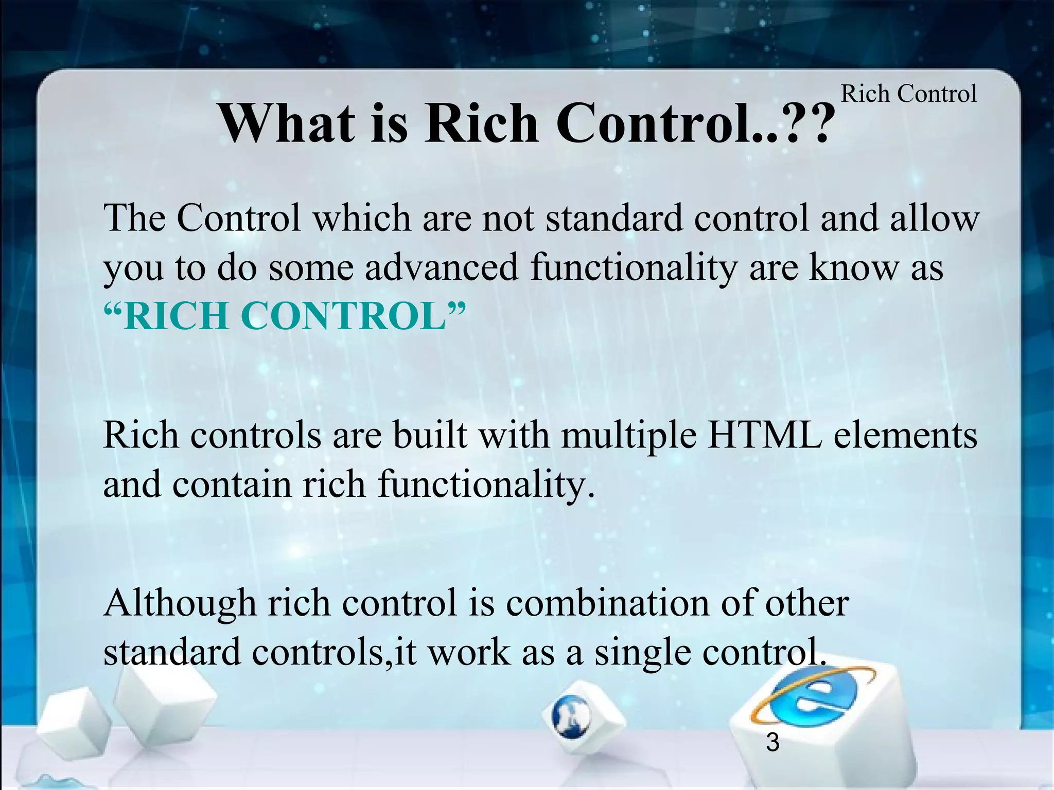 3
What is Rich Control..??
•
The Control which are not standard control and allow
you to do some advanced functionality are know as
“RICH CONTROL”
•
Rich controls are built with multiple HTML elements
and contain rich functionality.
•
Although rich control is combination of other
standard controls,it work as a single control.
Rich Control
 