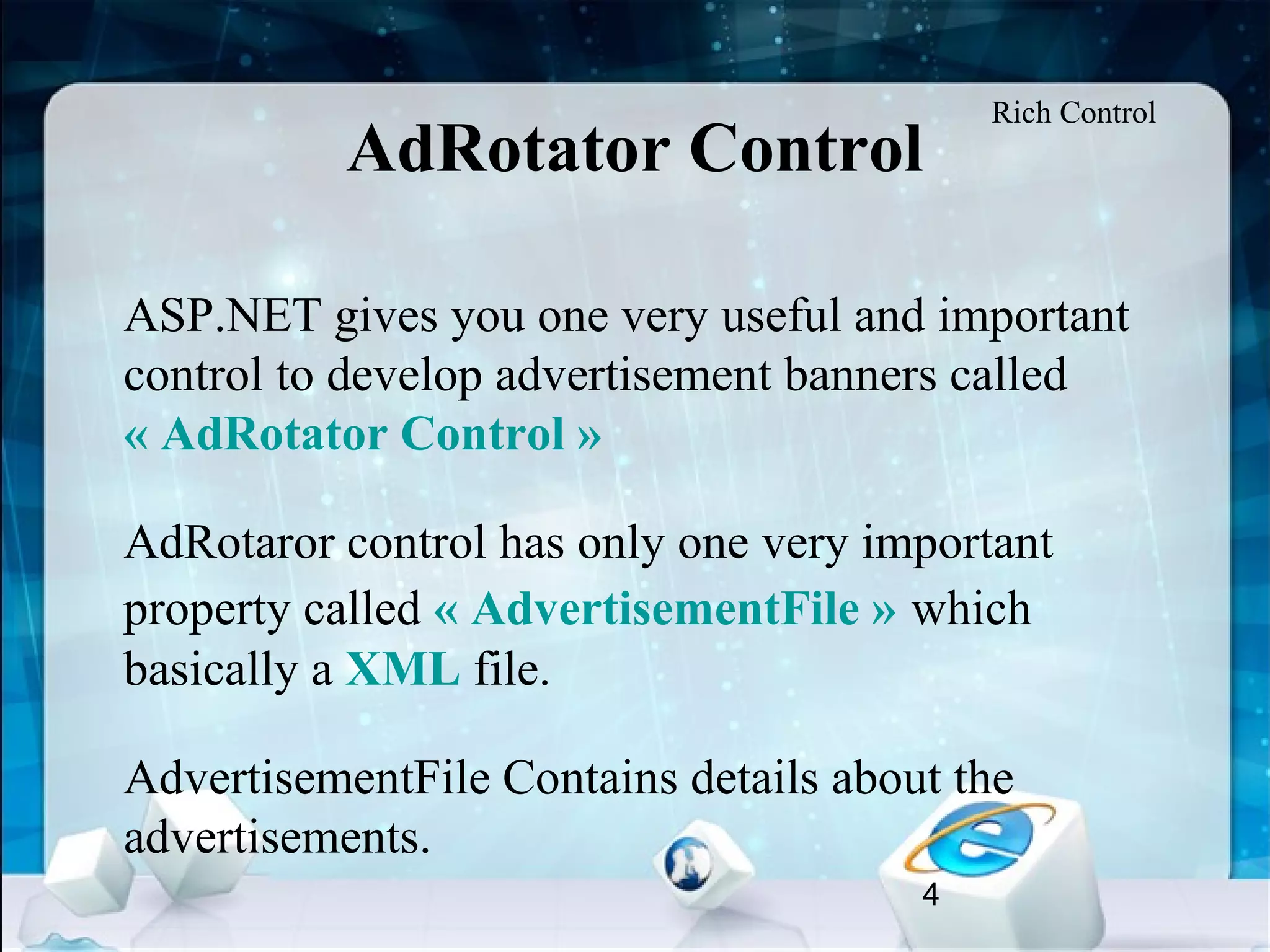 4
AdRotator Control
•
ASP.NET gives you one very useful and important
control to develop advertisement banners called
« AdRotator Control »
•
AdRotaror control has only one very important
property called « AdvertisementFile » which
basically a XML file.
•
AdvertisementFile Contains details about the
advertisements.
Rich Control
 