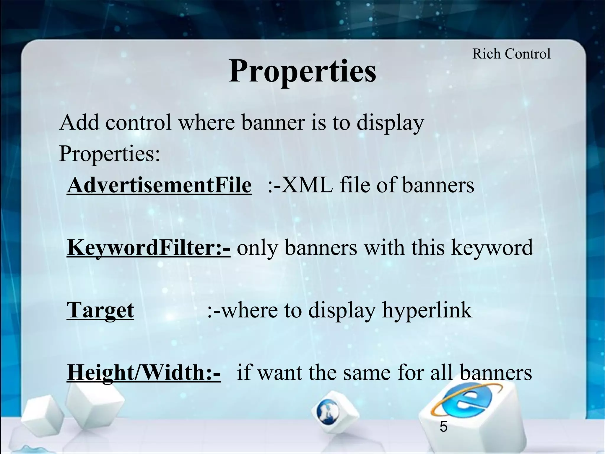 5
Properties
•
Add control where banner is to display
•
Properties:
AdvertisementFile :-XML file of banners
KeywordFilter:- only banners with this keyword
Target :-where to display hyperlink
Height/Width:- if want the same for all banners
Rich Control
 