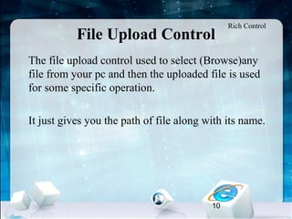 10
File Upload Control
•
The file upload control used to select (Browse)any
file from your pc and then the uploaded file is used
for some specific operation.
•
It just gives you the path of file along with its name.
Rich Control
 