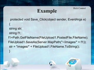 12
Example
•
protected void Save_Click(object sender, EventArgs e)
{
string str;
string f1;
f1=Path.GetFileName(FileUpload1.PostedFile.FileName);
FileUpload1.SaveAs(Server.MapPath("~/images/" + f1));
str = "images/" + FileUpload1.FileName.ToString();
}
Rich Control
 