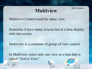 14
Multiview
•
Multiview Control used for many view.
•
Sometime it have many screens but at a time display
only one screen.
•
Multiview is a container of group of view control.
•
In Multiview select only one view at a time that is
called “Active View”
Rich Control
 