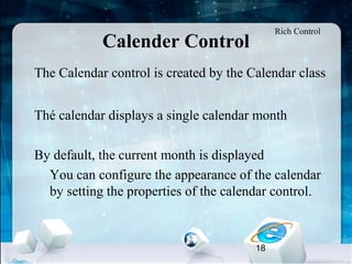 18
Calender Control
•
The Calendar control is created by the Calendar class
•
Thé calendar displays a single calendar month
•
By default, the current month is displayed
–
You can configure the appearance of the calendar
by setting the properties of the calendar control.
Rich Control
 