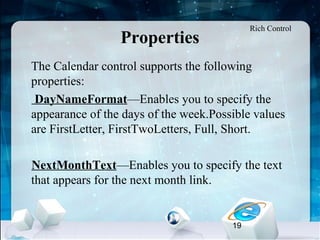 19
Properties
•
The Calendar control supports the following
properties:
DayNameFormat—Enables you to specify the
appearance of the days of the week.Possible values
are FirstLetter, FirstTwoLetters, Full, Short.
NextMonthText—Enables you to specify the text
that appears for the next month link.
Rich Control
 
