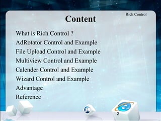 2
•
What is Rich Control ?
•
AdRotator Control and Example
•
File Upload Control and Example
•
Multiview Control and Example
•
Calender Control and Example
•
Wizard Control and Example
•
Advantage
•
Reference
Content
Rich Control
 