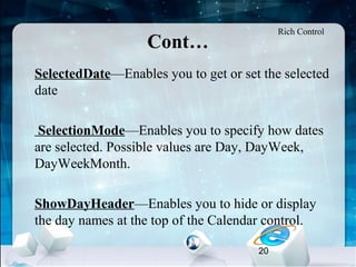 20
Cont…
•
SelectedDate—Enables you to get or set the selected
date
•
SelectionMode—Enables you to specify how dates
are selected. Possible values are Day, DayWeek,
DayWeekMonth.
•
ShowDayHeader—Enables you to hide or display
the day names at the top of the Calendar control.
Rich Control
 