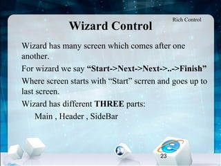 23
Wizard Control
•
Wizard has many screen which comes after one
another.
•
For wizard we say “Start->Next->Next->..->Finish”
•
Where screen starts with “Start” scrren and goes up to
last screen.
•
Wizard has different THREE parts:
Main , Header , SideBar
Rich Control
 