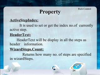 24
Property
•
ActiveStepIndex:
It is used to set or get the index no.of currently
active step.
•
HeaderText:
HeaderText will be display in all the steps as
header information.
•
WizardSteps.Count:
Returns how many no. of steps are specified
in wizardSteps.
Rich Control
 