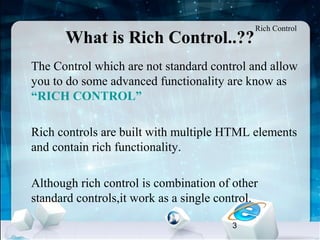 3
What is Rich Control..??
•
The Control which are not standard control and allow
you to do some advanced functionality are know as
“RICH CONTROL”
•
Rich controls are built with multiple HTML elements
and contain rich functionality.
•
Although rich control is combination of other
standard controls,it work as a single control.
Rich Control
 