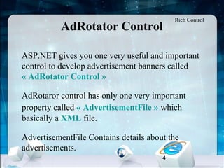 4
AdRotator Control
•
ASP.NET gives you one very useful and important
control to develop advertisement banners called
« AdRotator Control »
•
AdRotaror control has only one very important
property called « AdvertisementFile » which
basically a XML file.
•
AdvertisementFile Contains details about the
advertisements.
Rich Control
 