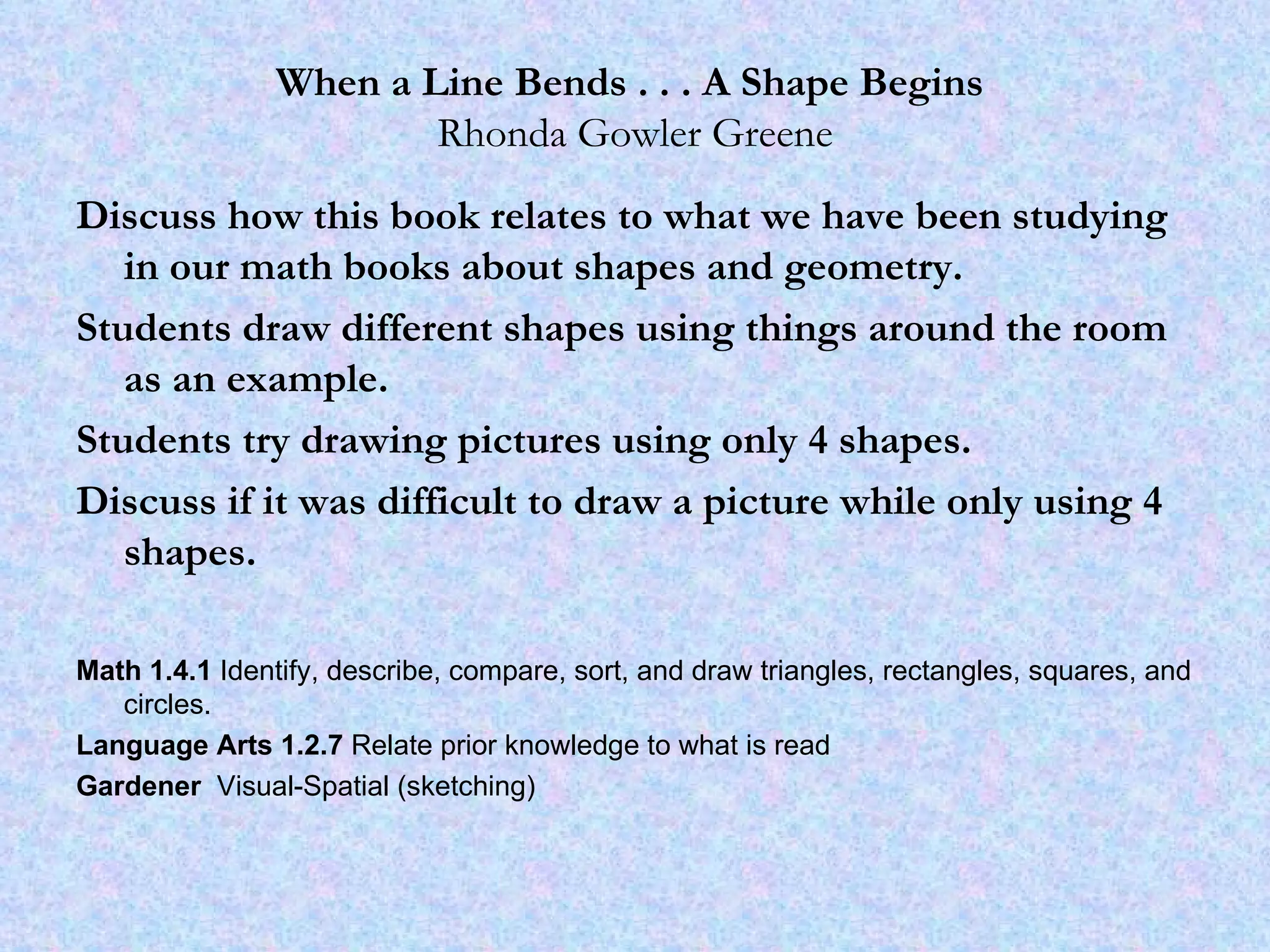When a Line Bends . . . A Shape Begins   Rhonda Gowler Greene Discuss how this book relates to what we have been studying in our math books about shapes and geometry.  Students draw different shapes using things around the room as an example.  Students try drawing pictures using only 4 shapes.  Discuss if it was difficult to draw a picture while only using 4 shapes. Math 1.4.1  Identify, describe, compare, sort, and draw triangles, rectangles, squares, and circles.  Language Arts 1.2.7  Relate prior knowledge to what is read Gardener  Visual-Spatial (sketching) 