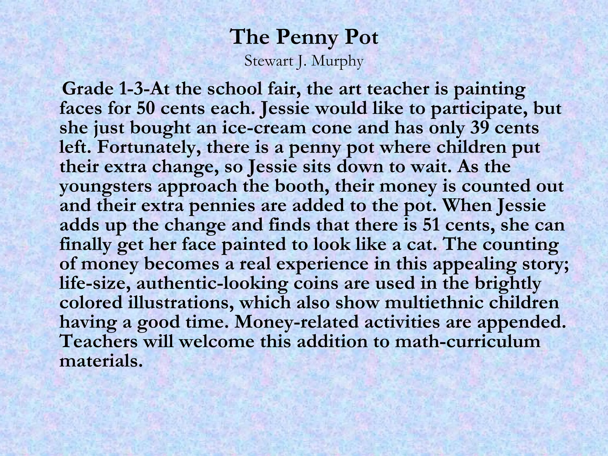 The Penny Pot Stewart J. Murphy Grade 1-3-At the school fair, the art teacher is painting faces for 50 cents each. Jessie would like to participate, but she just bought an ice-cream cone and has only 39 cents left. Fortunately, there is a penny pot where children put their extra change, so Jessie sits down to wait. As the youngsters approach the booth, their money is counted out and their extra pennies are added to the pot. When Jessie adds up the change and finds that there is 51 cents, she can finally get her face painted to look like a cat. The counting of money becomes a real experience in this appealing story; life-size, authentic-looking coins are used in the brightly colored illustrations, which also show multiethnic children having a good time. Money-related activities are appended. Teachers will welcome this addition to math-curriculum materials. 