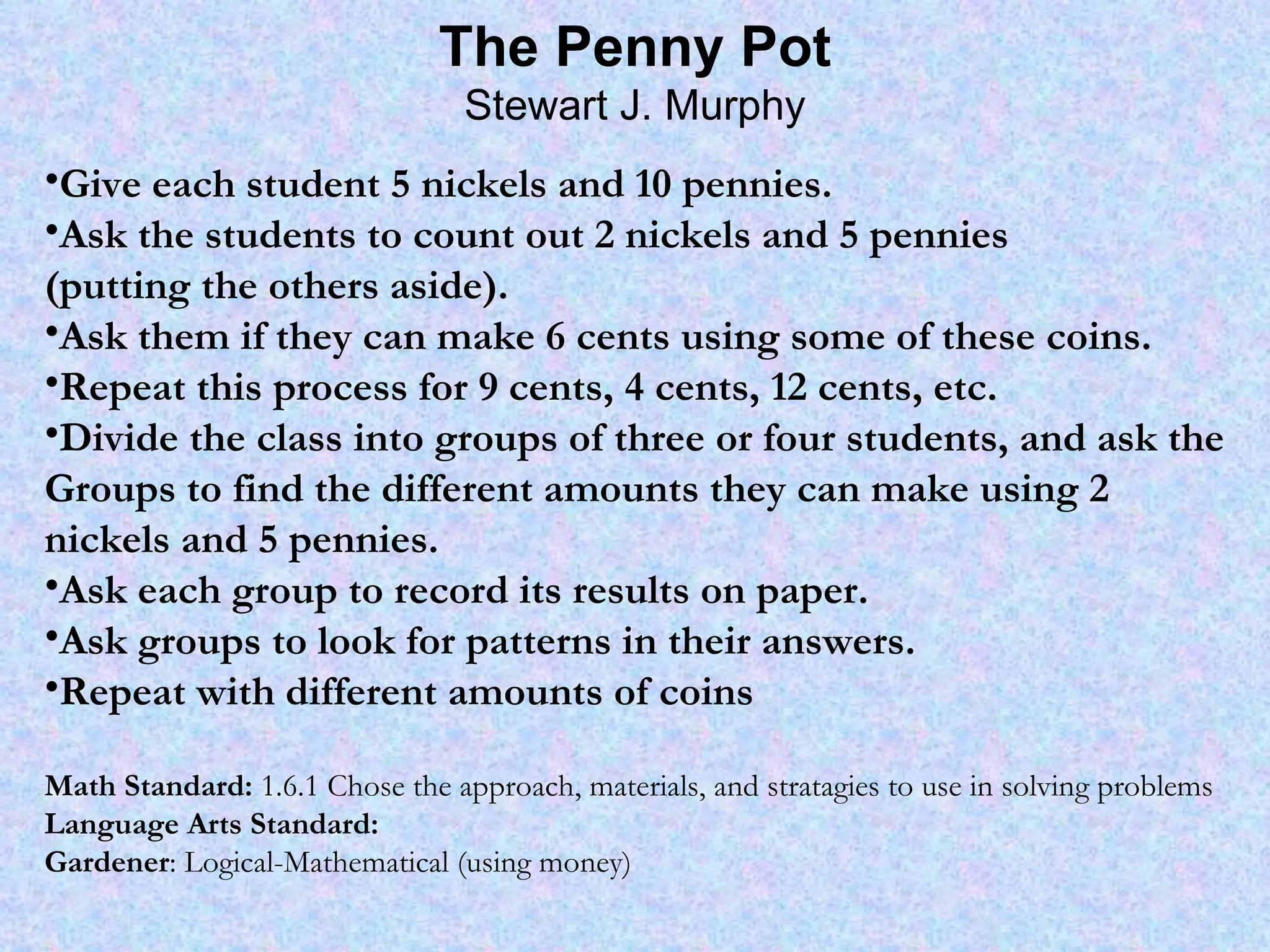 The Penny Pot Stewart J. Murphy Give each student 5 nickels and 10 pennies. Ask the students to count out 2 nickels and 5 pennies (putting the others aside). Ask them if they can make 6 cents using some of these coins. Repeat this process for 9 cents, 4 cents, 12 cents, etc. Divide the class into groups of three or four students, and ask the Groups to find the different amounts they can make using 2 nickels and 5 pennies. Ask each group to record its results on paper. Ask groups to look for patterns in their answers. Repeat with different amounts of coins Math Standard:  1.6.1 Chose the approach, materials, and stratagies to use in solving problems Language Arts Standard: Gardener : Logical-Mathematical (using money) 