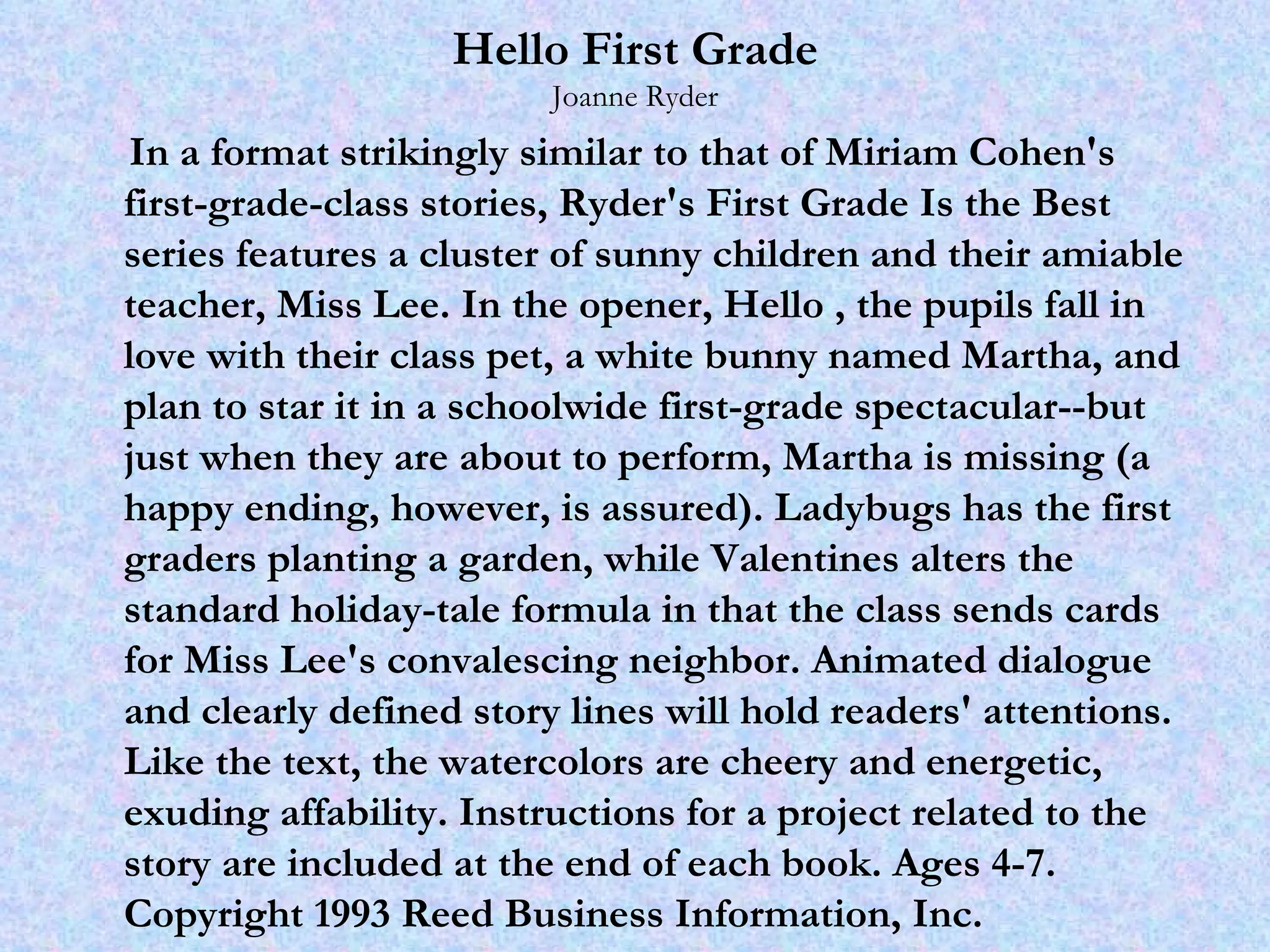 Hello First Grade Joanne Ryder In a format strikingly similar to that of Miriam Cohen's first-grade-class stories, Ryder's First Grade Is the Best series features a cluster of sunny children and their amiable teacher, Miss Lee. In the opener, Hello , the pupils fall in love with their class pet, a white bunny named Martha, and plan to star it in a schoolwide first-grade spectacular--but just when they are about to perform, Martha is missing (a happy ending, however, is assured). Ladybugs has the first graders planting a garden, while Valentines alters the standard holiday-tale formula in that the class sends cards for Miss Lee's convalescing neighbor. Animated dialogue and clearly defined story lines will hold readers' attentions. Like the text, the watercolors are cheery and energetic, exuding affability. Instructions for a project related to the story are included at the end of each book. Ages 4-7.  Copyright 1993 Reed Business Information, Inc. 