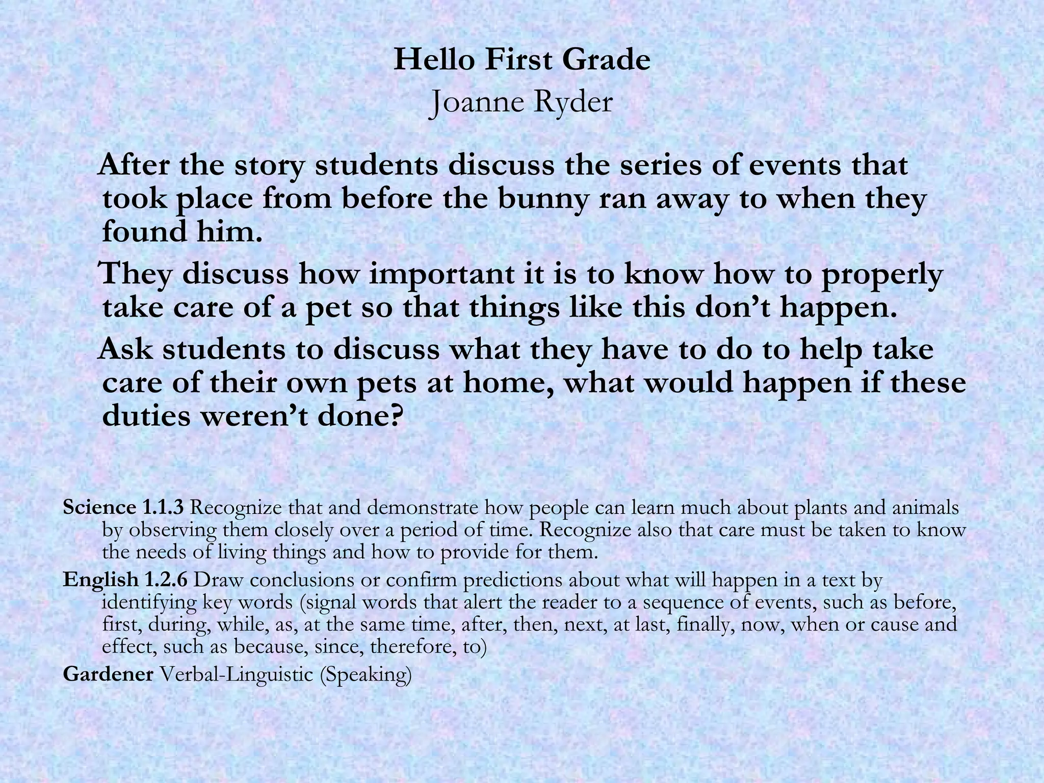 Hello First Grade Joanne Ryder After the story students discuss the series of events that took place from before the bunny ran away to when they found him.  They discuss how important it is to know how to properly take care of a pet so that things like this don’t happen.  Ask students to discuss what they have to do to help take care of their own pets at home, what would happen if these duties weren’t done?  Science 1.1.3  Recognize that and demonstrate how people can learn much about plants and animals by observing them closely over a period of time. Recognize also that care must be taken to know the needs of living things and how to provide for them.  English 1.2.6  Draw conclusions or confirm predictions about what will happen in a text by identifying key words (signal words that alert the reader to a sequence of events, such as before, first, during, while, as, at the same time, after, then, next, at last, finally, now, when or cause and effect, such as because, since, therefore, to) Gardener  Verbal-Linguistic (Speaking) 
