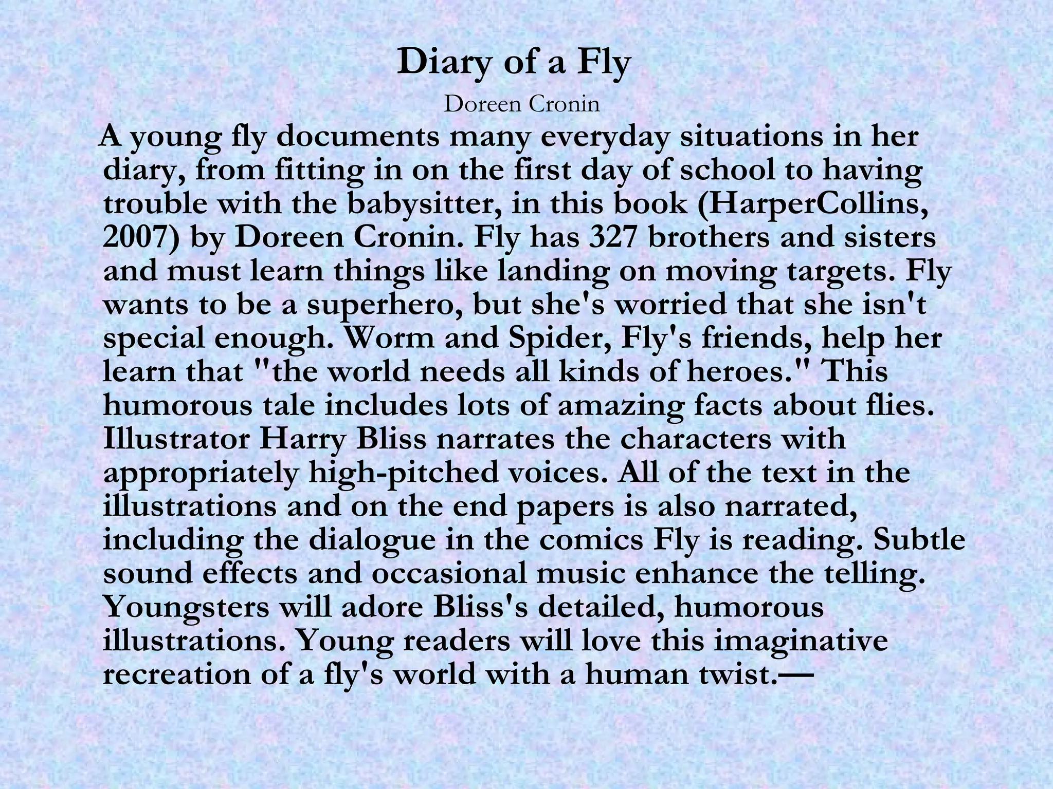 Diary of a Fly   Doreen Cronin A young fly documents many everyday situations in her diary, from fitting in on the first day of school to having trouble with the babysitter, in this book (HarperCollins, 2007) by Doreen Cronin. Fly has 327 brothers and sisters and must learn things like landing on moving targets. Fly wants to be a superhero, but she's worried that she isn't special enough. Worm and Spider, Fly's friends, help her learn that "the world needs all kinds of heroes." This humorous tale includes lots of amazing facts about flies. Illustrator Harry Bliss narrates the characters with appropriately high-pitched voices. All of the text in the illustrations and on the end papers is also narrated, including the dialogue in the comics Fly is reading. Subtle sound effects and occasional music enhance the telling. Youngsters will adore Bliss's detailed, humorous illustrations. Young readers will love this imaginative recreation of a fly's world with a human twist.—  