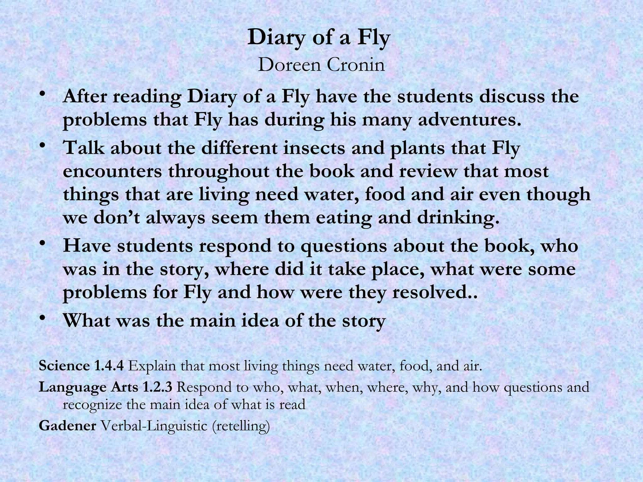 Diary of a Fly   Doreen Cronin After reading Diary of a Fly have the students discuss the problems that Fly has during his many adventures.  Talk about the different insects and plants that Fly encounters throughout the book and review that most things that are living need water, food and air even though we don’t always seem them eating and drinking. Have students respond to questions about the book, who was in the story, where did it take place, what were some problems for Fly and how were they resolved.. What was the main idea of the story Science 1.4.4  Explain that most living things need water, food, and air.  Language Arts 1.2.3  Respond to who, what, when, where, why, and how questions and recognize the main idea of what is read Gadener  Verbal-Linguistic (retelling) 