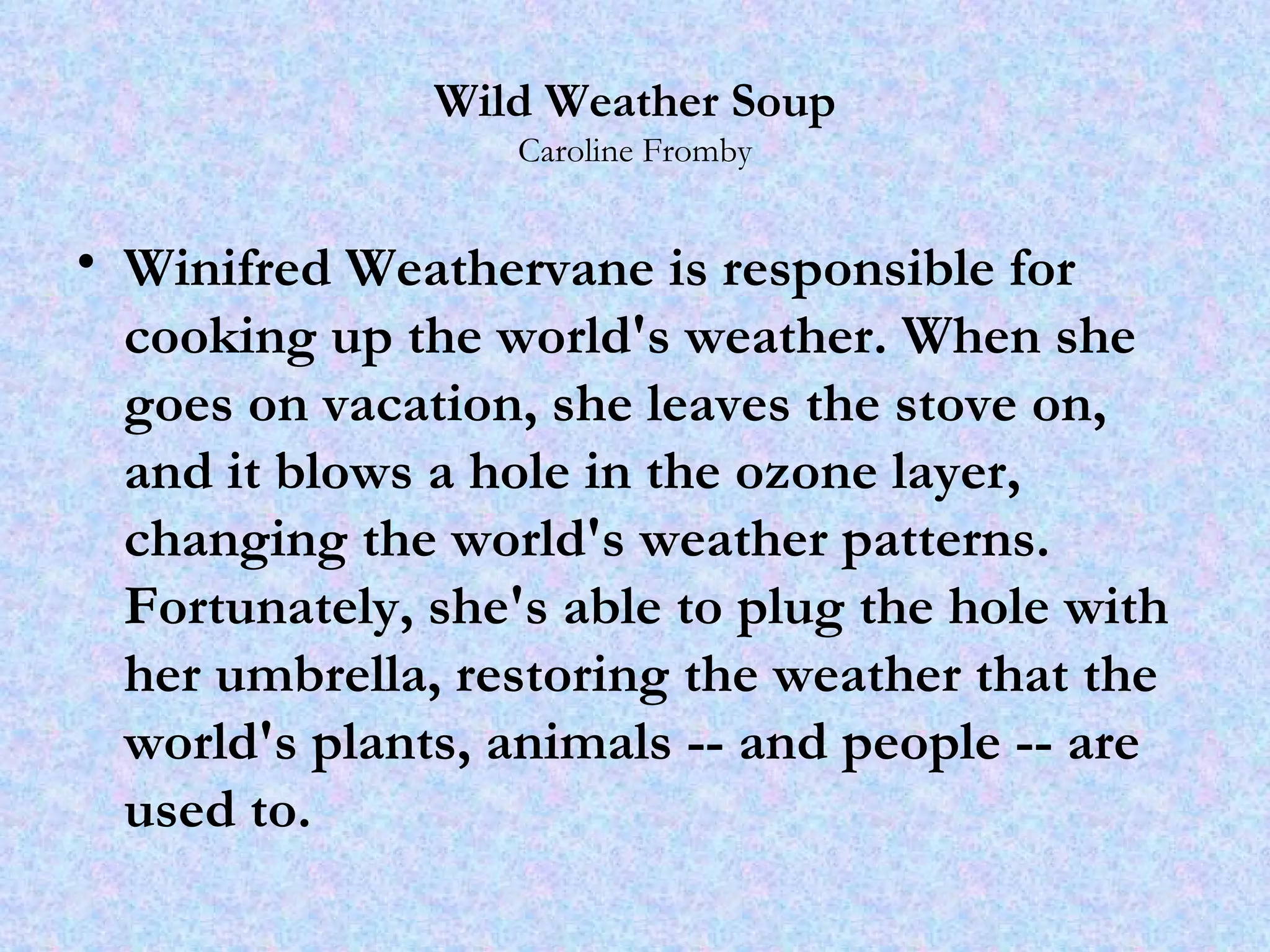 Wild Weather Soup Caroline Fromby Winifred Weathervane is responsible for cooking up the world's weather. When she goes on vacation, she leaves the stove on, and it blows a hole in the ozone layer, changing the world's weather patterns. Fortunately, she's able to plug the hole with her umbrella, restoring the weather that the world's plants, animals -- and people -- are used to.  