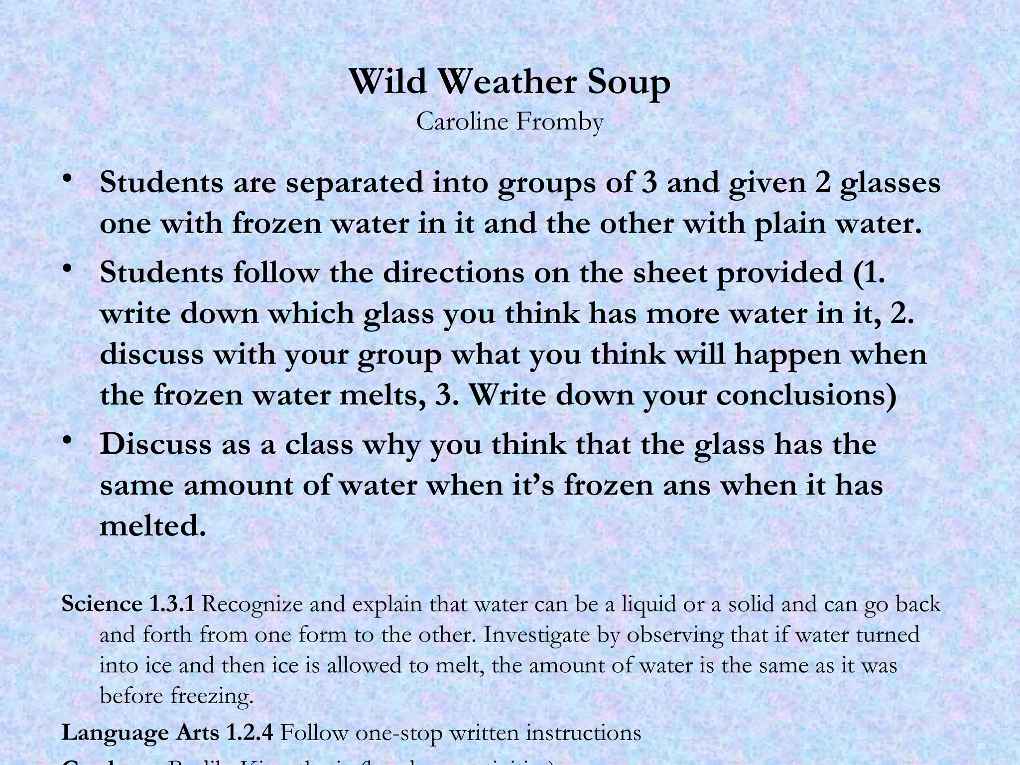 Wild Weather Soup Caroline Fromby Students are separated into groups of 3 and given 2 glasses one with frozen water in it and the other with plain water. Students follow the directions on the sheet provided (1. write down which glass you think has more water in it, 2. discuss with your group what you think will happen when the frozen water melts, 3. Write down your conclusions) Discuss as a class why you think that the glass has the same amount of water when it’s frozen ans when it has melted.  Science 1.3.1  Recognize and explain that water can be a liquid or a solid and can go back and forth from one form to the other. Investigate by observing that if water turned into ice and then ice is allowed to melt, the amount of water is the same as it was before freezing.  Language Arts 1.2.4  Follow one-stop written instructions Gardener  Bodily-Kinesthetic (hands on activities) 