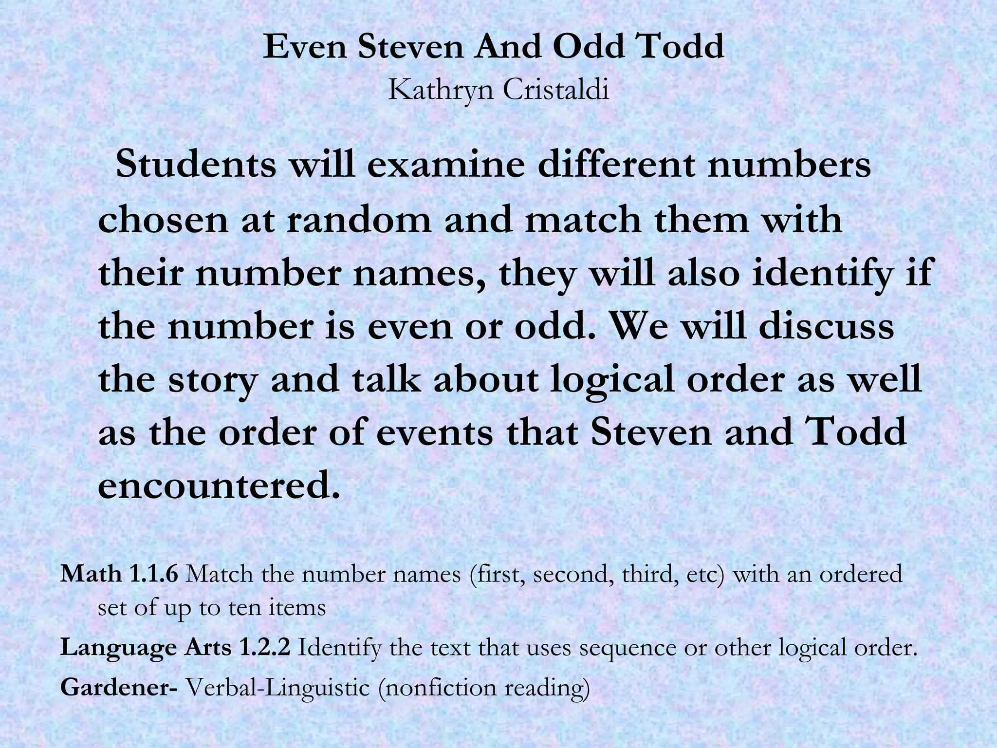 Even Steven And Odd Todd   Kathryn Cristaldi Students will examine different numbers chosen at random and match them with their number names, they will also identify if the number is even or odd. We will discuss the story and talk about logical order as well as the order of events that Steven and Todd encountered. Math 1.1.6  Match the number names (first, second, third, etc) with an ordered set of up to ten items Language Arts 1.2.2  Identify the text that uses sequence or other logical order. Gardener-  Verbal-Linguistic (nonfiction reading) 