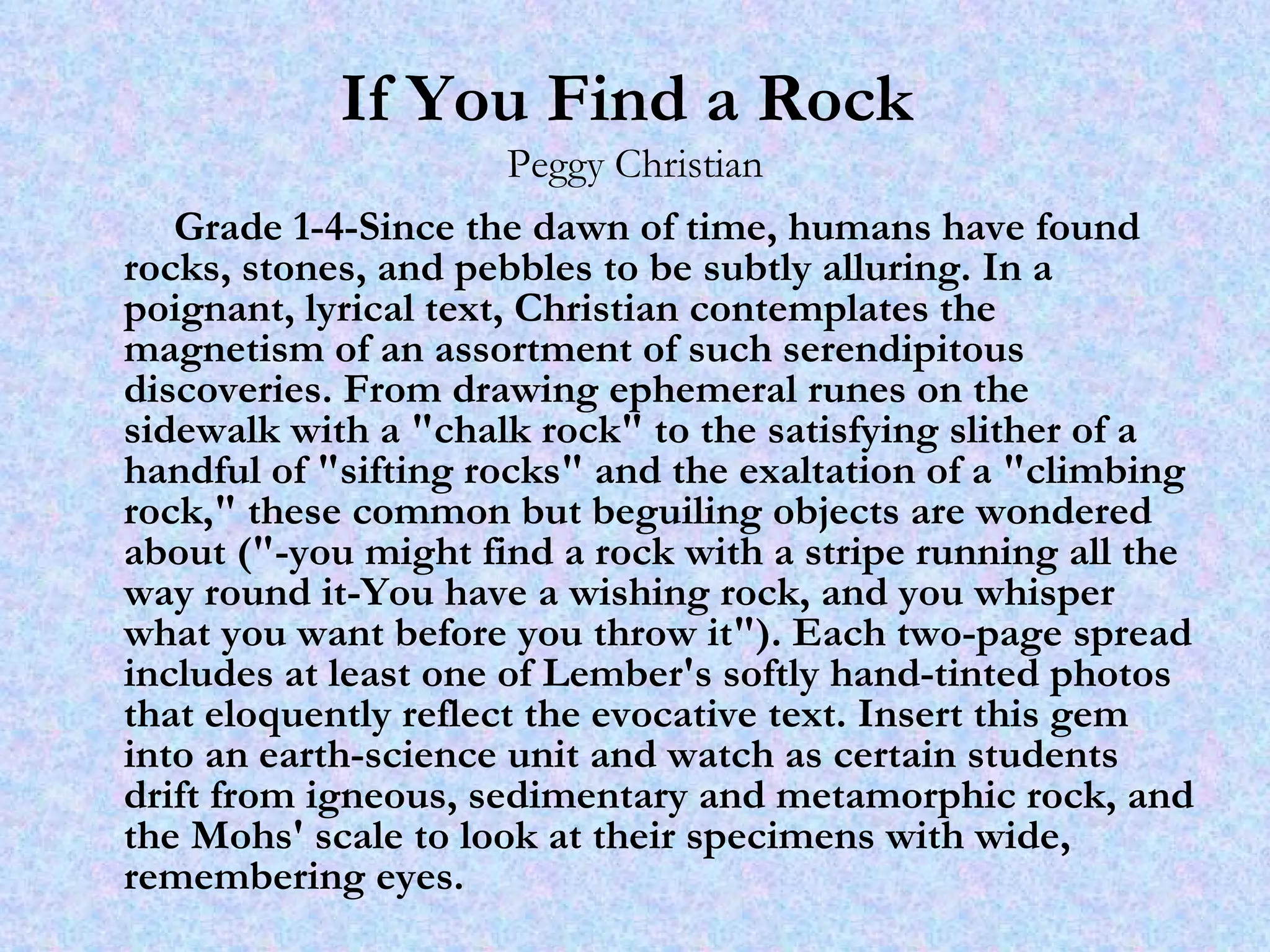 If You Find a Rock   Peggy Christian Grade 1-4-Since the dawn of time, humans have found rocks, stones, and pebbles to be subtly alluring. In a poignant, lyrical text, Christian contemplates the magnetism of an assortment of such serendipitous discoveries. From drawing ephemeral runes on the sidewalk with a "chalk rock" to the satisfying slither of a handful of "sifting rocks" and the exaltation of a "climbing rock," these common but beguiling objects are wondered about ("-you might find a rock with a stripe running all the way round it-You have a wishing rock, and you whisper what you want before you throw it"). Each two-page spread includes at least one of Lember's softly hand-tinted photos that eloquently reflect the evocative text. Insert this gem into an earth-science unit and watch as certain students drift from igneous, sedimentary and metamorphic rock, and the Mohs' scale to look at their specimens with wide, remembering eyes. 