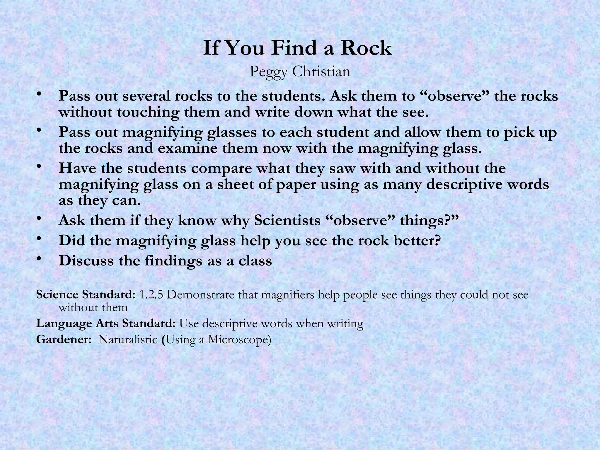 If You Find a Rock   Peggy Christian Pass out several rocks to the students. Ask them to “observe” the rocks without touching them and write down what the see.  Pass out magnifying glasses to each student and allow them to pick up the rocks and examine them now with the magnifying glass. Have the students compare what they saw with and without the magnifying glass on a sheet of paper using as many descriptive words as they can. Ask them if they know why Scientists “observe” things?” Did the magnifying glass help you see the rock better? Discuss the findings as a class Science Standard:  1.2.5 Demonstrate that magnifiers help people see things they could not see without them Language Arts Standard:  Use descriptive words when writing Gardener:  Naturalistic  ( Using a Microscope) 