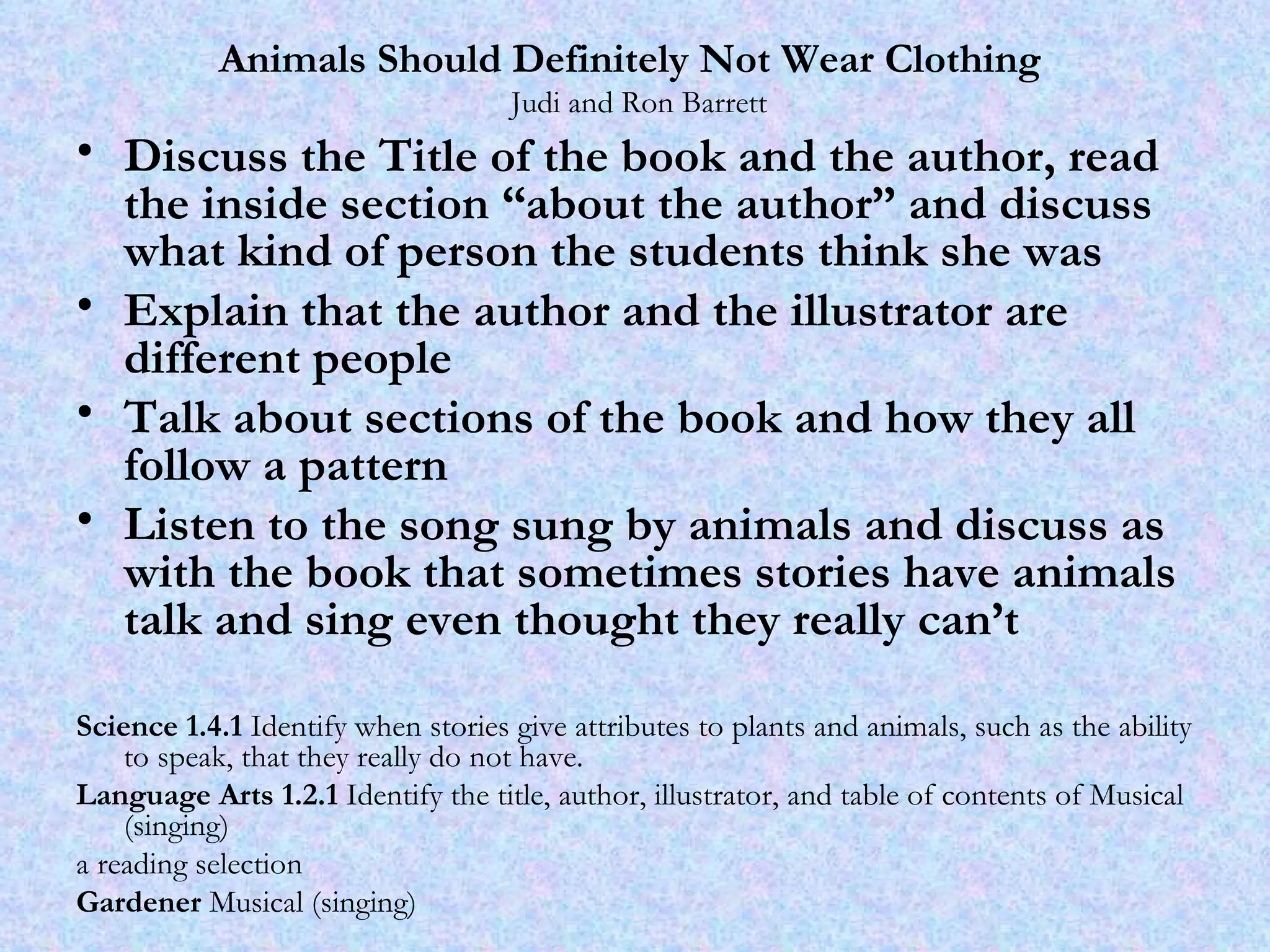 Animals Should Definitely Not Wear Clothing    Judi and Ron Barrett Discuss the Title of the book and the author, read the inside section “about the author” and discuss what kind of person the students think she was Explain that the author and the illustrator are different people Talk about sections of the book and how they all follow a pattern Listen to the song sung by animals and discuss as with the book that sometimes stories have animals talk and sing even thought they really can’t Science 1.4.1  Identify when stories give attributes to plants and animals, such as the ability to speak, that they really do not have.  Language Arts 1.2.1  Identify the title, author, illustrator, and table of contents of Musical (singing) a reading selection Gardener  Musical (singing) 