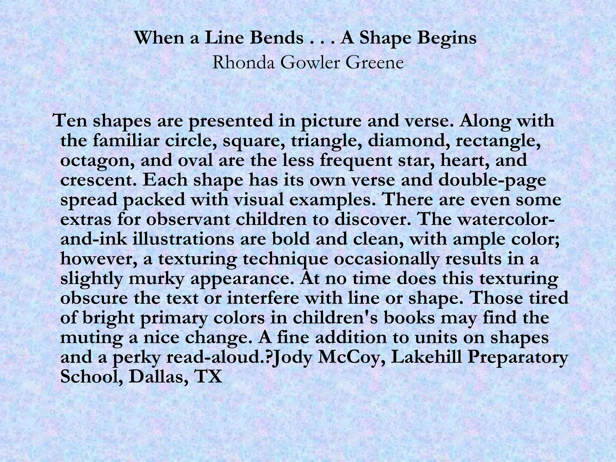 When a Line Bends . . . A Shape Begins   Rhonda Gowler Greene Ten shapes are presented in picture and verse. Along with the familiar circle, square, triangle, diamond, rectangle, octagon, and oval are the less frequent star, heart, and crescent. Each shape has its own verse and double-page spread packed with visual examples. There are even some extras for observant children to discover. The watercolor-and-ink illustrations are bold and clean, with ample color; however, a texturing technique occasionally results in a slightly murky appearance. At no time does this texturing obscure the text or interfere with line or shape. Those tired of bright primary colors in children's books may find the muting a nice change. A fine addition to units on shapes and a perky read-aloud.?Jody McCoy, Lakehill Preparatory School, Dallas, TX 