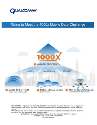Rising to Meet the 1000x Mobile Data Challenge




QUALCOMM is a registered trademark of QUALCOMM Incorporated in the United States and may be registered in
other countries. Other product and brand names may be trademarks or registered trademarks of their respective
owners.
This technical data may be subject to U.S. and international export, re-export or transfer ("export") laws. Diversion
contrary to U.S. and international law is strictly prohibited.
               QUALCOMM Incorporated, 5775 Morehouse Drive, San Diego, CA 92121-1714, U.S.A.
                                     Copyright © 2012 QUALCOMM Incorporated.
                                                     All rights reserved.
 