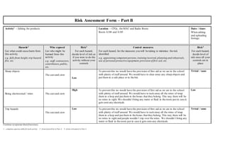 Risk Assessment Form – Part B
Activity1 – Editing the products Location – CFGs, the MAC and Radio Room
Room A104 and A105
Dates / times:
When editing
and uploading
footage.
Hazards2
List what could cause harm from
this activity
e.g. falls from height,trip hazard,
fire, etc.
Who exposed
List who might be
harmed from this
activity
e.g. staff, contractors,
contributors,public,
etc.
Risk3
For each hazard,
decide level of risk as
if you were to do the
activity without your
controls
Control measures
For each hazard, list the measures you will be taking to minimise the risk
identified
e.g. appointing competent persons, training received, planning and rehearsals,
use of personal protective equipment,provision of first aid, etc.
Risk3
For each hazard,
decide level of
risk once all your
controls are in
place
Sharp objects
The cast and crew
Low
To prevent this we would have the provision of first aid as we are in the school
with plenty of staff around. We would have to clear away any sharp objects and
put them in a safe place or in the bin.
Trivial / none
Being electrocuted / wires The cast and crew
High To prevent this we would have the provision of first aid as we are in the school
with plenty of staff around. We would have to tuck away all the wires of wrap
them in a loop and put them in the boxes that they belong. This way there will be
no wires in sight.We shouldn’t bring any water or fluid in the room just in case it
gets onto any electricals.
Low
Trip hazards
The cast and crew
Low To prevent this we would have the provision of first aid as we are in the school
with plenty of staff around. We would have to tuck away all the wires of wrap
them in a loop and put them in the boxes that they belong. This way there will be
no wires in sight and people wouldn’t trip over the wires. We shouldn’t bring any
water or fluid in the room just in case it gets onto any electricals.
Trivial / none
Continue onseparate sheetif necessary
1 – complete separate table for each activity 2 - from hazard list in Part A 3 - from risk matrix in Part A
 