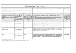 Risk Assessment Form – Part B
Activity 2 –
For production,to film the scene on the operating theatre. They have hospital-like
beds which would be perfect.
Location – Harley Grove Medical Centre, 15 Harley Grove, London E3 2AT Dates / times:
When filming.
Hazards2
List what could cause harm from
this activity
e.g. falls from height,trip hazard,
fire, etc.
Who exposed
List who might be
harmed from this
activity
e.g. staff, contractors,
contributors,public,
etc.
Risk3
For each hazard,
decide level of risk as
if you were to do the
activity without your
controls
Control measures
For each hazard, list the measures you will be taking to minimise the risk
identified
e.g. appointing competent persons,training received,planning and rehearsals,
use of personal protective equipment,provision of first aid, etc.
Risk3
For each hazard,
decide level of
risk once all your
controls are in
place
Objects falling / moving
The cast and crew
Low
To prevent this we would have the provision of first aid as we are in the local
general practitioners with plenty of staff around. We would have to clear away
any large objects and put them in a safe place or in anotherroom so they don’t
affect us whilst we are filming. We would also have planning and rehearsals for
this.
Trivial / none
Assault by person The cast and crew
High To prevent this we would have the provision of first aid as we are in the local
general practitioners with plenty of staff around. We would be in a save place as
the person supervising us will be here.
Low
Noise
The cast and crew
Low To prevent this we should shut any windows and doors which would let noise in
the room and make sure no one is making any noise if they are walking past the
room we are filming in. We would also have planning and rehearsals for this.
Trivial / none
Continue onseparate sheetif necessary
1 – complete separate table for each activity 2 - from hazard list in Part A 3 - from risk matrix in Part A
 