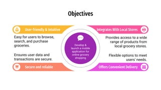 User-friendly & Intuitive
Easy for users to browse,
search, and purchase
groceries.
Secure and reliable
Ensures user data and
transactions are secure.
Integrates With Local Stores
Provides access to a wide
range of products from
local grocery stores.
Offers Convenient Delivery
Flexible options to meet
users' needs.
Objectives
Develop &
launch a mobile
application for
online grocery
shopping
 