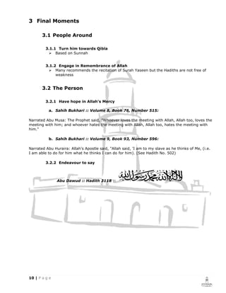 3 Final Moments

       3.1 People Around

         3.1.1 Turn him towards Qibla
              Based on Sunnah


         3.1.2 Engage in Remembrance of Allah
              Many recommends the recitation of Surah Yaseen but the Hadiths are not free of
              weakness


       3.2 The Person

         3.2.1 Have hope in Allah’s Mercy

          a. Sahih Bukhari :: Volume 8, Book 76, Number 515:

Narrated Abu Musa: The Prophet said, "Whoever loves the meeting with Allah, Allah too, loves the
meeting with him; and whoever hates the meeting with Allah, Allah too, hates the meeting with
him."

          b. Sahih Bukhari :: Volume 9, Book 93, Number 596:

Narrated Abu Huraira: Allah's Apostle said, "Allah said, 'I am to my slave as he thinks of Me, (i.e.
I am able to do for him what he thinks I can do for him). (See Hadith No. 502)

         3.2.2 Endeavour to say



               Abu Dawud :: Hadith 3118 ::
 