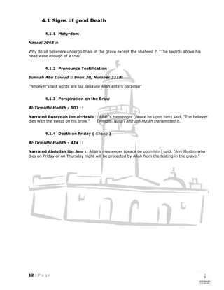 4.1 Signs of good Death

         4.1.1 Matyrdom

Nasaai 2065 ::

Why do all believers undergo trials in the grave except the shaheed ? “The swords above his
head were enough of a trial”


         4.1.2 Pronounce Testification

Sunnah Abu Dawud :: Book 20, Number 3118:

”Whoever’s last words are laa ilaha illa Allah enters paradise”


         4.1.3 Perspiration on the Brow

Al-Tirmidhi Hadith - 503 ::

Narrated Buraydah ibn al-Hasib :: Allah's Messenger (peace be upon him) said, "The believer
dies with the sweat on his brow." Tirmidhi, Nasa'i and Ibn Majah transmitted it.


         4.1.4 Death on Friday ( Gharib )

Al-Tirmidhi Hadith - 414 ::

Narrated Abdullah ibn Amr :: Allah's messenger (peace be upon him) said, "Any Muslim who
dies on Friday or on Thursday night will be protected by Allah from the testing in the grave."
 