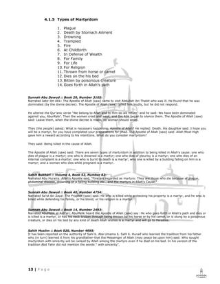 4.1.5 Types of Martyrdom

                    1. Plague
                    2. Death by Stomach Ailment
                    3. Drowning
                    4. Trampled
                    5. Fire
                    6. At Childbirth
                    7. In Defense of Wealth
                    8. For Family
                    9. For Life
                    10. For Religion
                    11. Thrown from horse or camel
                    12. Dies on the his bed
                    13. Bitten by poisonous creature
                    14. Goes forth in Allah’s path


Sunnah Abu Dawud :: Book 20, Number 3105:
Narrated Jabir ibn Atik: The Apostle of Allah (saw) came to visit Abdullah ibn Thabit who was ill. He found that he was
dominated (by the divine decree). The Apostle of Allah (saw) called him loudly, but he did not respond.

He uttered the Qur'anic verse "We belong to Allah and to Him do we return" and he said: We have been dominated
against you, AburRabi'. Then the women cried and wept, and Ibn Atik began to silence them. The Apostle of Allah (saw)
said: Leave them, when the divine decree is made, no woman should weep.

They (the people) asked: What is necessary happening, Apostle of Allah? He replied: Death. His daughter said: I hope you
will be a martyr, for you have completed your preparations for jihad. The Apostle of Allah (saw) said: Allah Most High
gave him a reward according to his intentions. What do you consider martyrdom?

They said: Being killed in the cause of Allah.

The Apostle of Allah (saw) said: There are seven types of martyrdom in addition to being killed in Allah's cause: one who
dies of plague is a martyr; one who is drowned is a martyr; one who dies of pleurisy is a martyr; one who dies of an
internal complaint is a martyr; one who is burnt to death is a martyr; who one is killed by a building falling on him is a
martyr; and a woman who dies while pregnant is a martyr.



Sahih Bukhari :: Volume 4, Book 52, Number 82:
Narrated Abu Huraira: Allah's Apostle said, "Five are regarded as martyrs: They are those who die because of plague,
abdominal disease, drowning or a falling building etc., and the martyrs in Allah's Cause."


Sunnah Abu Dawud :: Book 40, Number 4754:
Narrated Sa'id ibn Zayd: The Prophet (saw) said: He who is killed while protecting his property is a martyr, and he who is
killed while defending his family, or his blood, or his religion is a martyr.


Sunnah Abu Dawud :: Book 14, Number 2493:
Narrated AbuMalik al-Ash'ari: AbuMalik heard the Apostle of Allah (saw) say: He who goes forth in Allah's path and dies or
is killed is a martyr, or has his neck broken through being thrown by his horse or by his camel, or is stung by a poisonous
creature, or dies on his bed by any kind of death Allah wishes is a martyr and will go to Paradise.


Sahih Muslim :: Book 020, Number 4695:
It has been reported on the authority of Sahl b. Aba Umama b. Sahl b. Hunaif who learned the tradition from his father
who (in turn) learned it from his grandfather-that the Messenger of Allah (may peace be upon him) said: Who sought
martyrdom with sincerity will be ranked by Allah among the martyrs even if he died on his bed. In his version of the
tradition Abd Tahir did not mention the words:" with sincerity".
 
