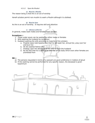 4.3.1.2   Upon the Washer

                 a) Must be a Muslim
The reason being is that this is an act of worship

Hanafi scholars permit non-muslim to wash a Muslim although it is disliked.


                   b) Must be Sane
As this is an act of worship. It requires skill and attention


                 c) Likeness of the Sex
In general, males wash males and females wash females.

Exceptions ::
   1. Those under seven can be washed by either males or females
   2. Wife washing the husband by consensus
   3. Husband washing the wife according to majority of the scholars
         a. Prophet (saw) told Ayesha (Ra) that he will wash her, shroud her, pray over her
             and bury her.
         b. Ali (R) washed Fatima (Ra)
         c. Analogy upon the allowance of the wife to wash the husband
         d. By the fact that he is allowed to view her entire body which even other females are
             prohibited from


NB ::
   a) The persons requested in terms of a wasiyah are given preference in matters of ghusl
   b) If the washing cannot be performed for any specific reason, the deceased is given
      tayammum
 