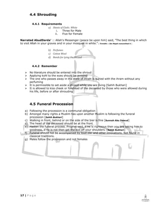 4.4 Shrouding

         4.4.1 Requirements
                   a) Sheets of Cloth:: White
                         i.    Three for Male
                        ii.    Five for Female

Narrated AbudDarda' :: Allah's Messenger (peace be upon him) said, "The best thing in which
to visit Allah in your graves and in your mosques in white." [ Tirmidhi :: Ibn Majah transmitted it ]

                      b) Perfumes
                      c) Cotton Wool
                      d) Bands for tying the Shroud


         4.4.2 Remember

       No literature should be entered into the shroud
       Applying kohl to the eyes should be avoided
       The one who passes away in the state of ihram is buried with the ihram without any
       perfuming
       It is permissible to set aside a shroud while you are living [Sahih Bukhari]
       It is allowed to kiss cheek or forehead of the deceased by those who were allowed during
       his life, before or after shrouding



       4.5 Funeral Procession
   a) Following the procession is a communal obligation
   b) Amongst many rights a Muslim has upon another Muslim is following the funeral
      procession [Sahih Bukhari]
   c) Walking in front, behind or on the side of the bier is fine [Sunnah Abu Dawud]
   d) The head of the deceased should be at the front
   e) Hasten the funeral process. Prophet said, if he is righteous then you are taking him to
      goodness, if he is not then get the evil off your shoulders. [Sahih Bukhari]
   f) Funeral should not be accompanied by loud zikr and other innovations. Not found in
      classical traditions.
   g) Males follow the procession and not females
 