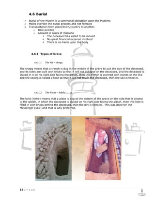 4.6 Burial
       Burial of the Muslim is a communal obligation upon the Muslims
       Males oversee the burial process and not females
       Transportation from place/town/country to another.
          o Best avoided
          o Allowed in cases of maslaha
                      The deceased has willed to be moved
                      No great financial expense involved
                      There is no harm upon the body



         4.6.1 Types of Grave


           4.6.1.1   The Pit ~ shaqq

The shaqq means that a trench is dug in the middle of the grave to suit the size of the deceased,
and its sides are built with bricks so that it will not collapse on the deceased, and the deceased is
placed in it on his right side facing the qiblah, then this trench is covered with stones or the like
and the ceiling is raised a little so that it will not touch the deceased, then the soil is filled in.




           4.6.1.2   The Niche ~ lahd (Preferred)

The lahd (niche) means that a place is dug at the bottom of the grave on the side that is closest
to the qiblah, in which the deceased is placed on his right side facing the qiblah, then this hole is
filled in with bricks behind the deceased, then the dirt is filled in. This was done for the
Messenger (saw) and that is why preferred.
 
