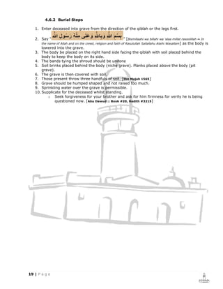 4.6.2 Burial Steps

1. Enter deceased into grave from the direction of the qiblah or the legs first.

2. Say “                                                   ” [Bismillaahi wa billahi wa 'alaa millat rasoolillah ~ In
   the name of Allah and on the creed, religion and faith of Rasulullah Sallallahu Alaihi Wasallam]   as the body is
    lowered into the grave.
3. The body be placed on the right hand side facing the qiblah with soil placed behind the
    body to keep the body on its side.
4. The bands tying the shroud should be undone
5. Soil brinks placed behind the body (niche grave). Planks placed above the body (pit
    grave).
6. The grave is then covered with soil.
7. Those present throw three handfuls of soil. [Ibn Majah 1565]
8. Grave should be humped shaped and not raised too much.
9. Sprinkling water over the grave is permissible.
10. Supplicate for the deceased whilst standing.
       o Seek forgiveness for your brother and ask for him firmness for verily he is being
           questioned now. [Abu Dawud :: Book #20, Hadith #3215]
 