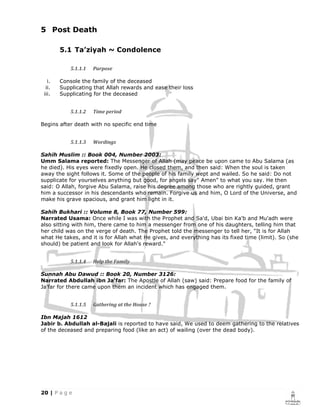 5 Post Death

        5.1 Ta’ziyah ~ Condolence

            5.1.1.1   Purpose

   i.   Console the family of the deceased
  ii.   Supplicating that Allah rewards and ease their loss
 iii.   Supplicating for the deceased


            5.1.1.2   Time period

Begins after death with no specific end time


            5.1.1.3   Wordings

Sahih Muslim :: Book 004, Number 2003:
Umm Salama reported: The Messenger of Allah (may peace be upon came to Abu Salama (as
he died). His eyes were fixedly open. He closed them, and then said: When the soul is taken
away the sight follows it. Some of the people of his family wept and wailed. So he said: Do not
supplicate for yourselves anything but good, for angels say" Amen" to what you say. He then
said: O Allah, forgive Abu Salama, raise his degree among those who are rightly guided, grant
him a successor in his descendants who remain. Forgive us and him, O Lord of the Universe, and
make his grave spacious, and grant him light in it.

Sahih Bukhari :: Volume 8, Book 77, Number 599:
Narrated Usama: Once while I was with the Prophet and Sa'd, Ubai bin Ka'b and Mu'adh were
also sitting with him, there came to him a messenger from one of his daughters, telling him that
her child was on the verge of death. The Prophet told the messenger to tell her, "It is for Allah
what He takes, and it is for Allah what He gives, and everything has its fixed time (limit). So (she
should) be patient and look for Allah's reward."


            5.1.1.4   Help the Family

Sunnah Abu Dawud :: Book 20, Number 3126:
Narrated Abdullah ibn Ja'far: The Apostle of Allah (saw) said: Prepare food for the family of
Ja'far for there came upon them an incident which has engaged them.


            5.1.1.5   Gathering at the House ?

Ibn Majah 1612
Jabir b. Abdullah al-Bajali is reported to have said, We used to deem gathering to the relatives
of the deceased and preparing food (like an act) of wailing (over the dead body).
 