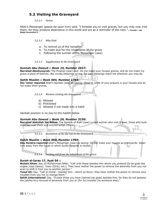 5.2 Visiting the Graveyard
                5.2.1.1      Virtue

Allah's Messenger (peace be upon him) said, "I forbade you to visit graves, but you may now visit
them, for they produce abstinence in this world and act as a reminder of the next." [ Tirmidhi :: Ibn
Majah transmitted it ]




                5.2.1.2      Why Visit

                         a. To remind us of the hereafter
                         b. To make dua for the inhabitants of the grave
                         c. Following the sunnah of the Messenger (saw)


                5.2.1.3      Supplication in the Graveyard

Sunnah Abu Dawud :: Book 10, Number 2037:
Narrated AbuHurayrah: The Prophet (saw) said: Do not make your houses graves, and do not make my
grave a place of festivity. But invoke blessings on me, for your blessings reach me wherever you may be.

Sahih Muslim :: Book 004, Number 1703:
Ibn 'Umar reported Allah's Apostle (saw) as saying: Observe some of your prayers in your houses and do
not make them graves.


                5.2.1.4      Women visiting the Graveyard

                     a) Allowed
                     b) Prohibited
                     c) Allowed if not made into a habit

Hanbali position is no due to the hadith below

Sunnah Abu Dawud :: Book 20, Number 3230:
Narrated Abdullah ibn Abbas: The Apostle of Allah (saw) cursed women who visit graves, those who built
mosques over them and erected lamps (there).


                5.2.1.5      Recitation of the Qu’ran in the Graveyard

Sahih Muslim :: Book 004, Number 1707:
Abu Huraira reported Allah's Messenger (saw) as saying: Do not make your houses as graveyards. Satan
runs away from the house in which Surah Baqarah is recited.


                5.2.1.6      Seeking aid from the inhabitant of the grave

Surah al-Israa 17, Ayat 56 ::
Muhsin Khan: Say (O Muhammad SAW): "Call unto those besides Him whom you pretend [to be gods like
angels, Iesa (Jesus), 'Uzair (Ezra), etc.]. They have neither the power to remove the adversity from you nor
even to shift it from you to another person."
Yusuf Ali: Say: "Call on those - besides Him - whom ye fancy: they have neither the power to remove your
troubles from you nor to change them."
Sahih International: Say, "Invoke those you have claimed [as gods] besides Him, for they do not possess
the [ability for] removal of adversity from you or [for its] transfer [to someone else]."
 
