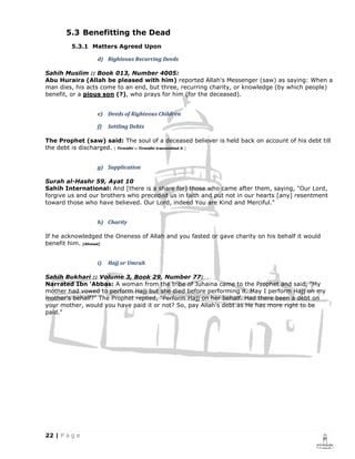 5.3 Benefitting the Dead
        5.3.1 Matters Agreed Upon

                 d) Righteous Recurring Deeds

Sahih Muslim :: Book 013, Number 4005:
Abu Huraira (Allah be pleased with him) reported Allah's Messenger (saw) as saying: When a
man dies, his acts come to an end, but three, recurring charity, or knowledge (by which people)
benefit, or a pious son (?), who prays for him (for the deceased).


                 e) Deeds of Righteous Children

                 f)   Settling Debts

The Prophet (saw) said: The soul of a deceased believer is held back on account of his debt till
the debt is discharged. [ Tirmidhi :: Tirmidhi transmitted it ]


                 g) Supplication

Surah al-Hashr 59, Ayat 10
Sahih International: And [there is a share for] those who came after them, saying, "Our Lord,
forgive us and our brothers who preceded us in faith and put not in our hearts [any] resentment
toward those who have believed. Our Lord, indeed You are Kind and Merciful."


                 h) Charity

If he acknowledged the Oneness of Allah and you fasted or gave charity on his behalf it would
benefit him. [Ahmad]


                 i)   Hajj or Umrah

Sahih Bukhari :: Volume 3, Book 29, Number 77:
Narrated Ibn 'Abbas: A woman from the tribe of Juhaina came to the Prophet and said, "My
mother had vowed to perform Hajj but she died before performing it. May I perform Hajj on my
mother's behalf?" The Prophet replied, "Perform Hajj on her behalf. Had there been a debt on
your mother, would you have paid it or not? So, pay Allah's debt as He has more right to be
paid."
 