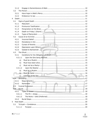 3.1.2        Engage in Remembrance of Allah .................................................................... 10
    3.2     The Person ......................................................................................................... 10
     3.2.1        Have hope in Allah’s Mercy ............................................................................. 10
     3.2.2        Endeavour to say .......................................................................................... 10
4    Death ....................................................................................................................... 11
    4.1     Signs of good Death ............................................................................................ 12
     4.1.1        Matyrdom .................................................................................................... 12
     4.1.2        Pronounce Testification .................................................................................. 12
     4.1.3        Perspiration on the Brow ................................................................................ 12
     4.1.4        Death on Friday ( Gharib ).............................................................................. 12
     4.1.5        Types of Martyrdom ...................................................................................... 13
    4.2     Cause of an Evil End ............................................................................................ 14
     4.2.1        Incorrect Belief ............................................................................................. 14
     4.2.2        Persistence in Sin .......................................................................................... 14
     4.2.3        Curses of Parents .......................................................................................... 14
     4.2.4        Oppression upon Others ................................................................................. 14
     4.2.5        Geebah & Nameemah .................................................................................... 14
    4.3     The Ghusl ........................................................................................................... 15
     4.3.1        Conditions for the Obligation of Ghusl .............................................................. 15
          4.3.1.1      Upon the One being Washed..................................................................... 15
             a)     Must be a Muslim ....................................................................................... 15
             b)     Must have been alive .................................................................................. 15
             c)     Must not be a Martyr .................................................................................. 15
          4.3.1.2      Upon the Washer .................................................................................... 16
             a)     Must be a Muslim ....................................................................................... 16
             b)     Must be Sane ............................................................................................ 16
             c)     Likeness of the Sex .................................................................................... 16
    4.4     Shrouding .......................................................................................................... 17
     4.4.1        Requirements ............................................................................................... 17
     4.4.2        Remember ................................................................................................... 17
    4.5     Funeral Procession............................................................................................... 17
    4.6     Burial................................................................................................................. 18
     4.6.1        Types of Grave ............................................................................................. 18
          4.6.1.1      The Pit ~ shaqq ...................................................................................... 18
          4.6.1.2      The Niche ~ lahd (Preferred) .................................................................... 18
     4.6.2        Burial Steps .................................................................................................. 19
5    Post Death ................................................................................................................ 20
    5.1     Ta’ziyah ~ Condolence ......................................................................................... 20
          5.1.1.1      Purpose ................................................................................................. 20
 
