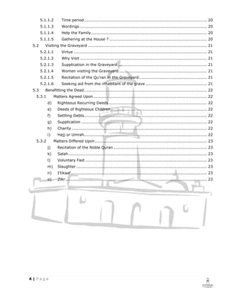 5.1.1.2      Time period ............................................................................................ 20
      5.1.1.3      Wordings ............................................................................................... 20
      5.1.1.4      Help the Family....................................................................................... 20
      5.1.1.5      Gathering at the House ? ......................................................................... 20
5.2     Visiting the Graveyard ......................................................................................... 21
      5.2.1.1      Virtue .................................................................................................... 21
      5.2.1.2      Why Visit ............................................................................................... 21
      5.2.1.3      Supplication in the Graveyard ................................................................... 21
      5.2.1.4      Women visiting the Graveyard .................................................................. 21
      5.2.1.5      Recitation of the Qu’ran in the Graveyard ................................................... 21
      5.2.1.6      Seeking aid from the inhabitant of the grave .............................................. 21
5.3     Benefitting the Dead ............................................................................................ 22
 5.3.1        Matters Agreed Upon ..................................................................................... 22
         d)     Righteous Recurring Deeds .......................................................................... 22
         e)     Deeds of Righteous Children ........................................................................ 22
         f)     Settling Debts ............................................................................................ 22
         g)     Supplication .............................................................................................. 22
         h)     Charity ..................................................................................................... 22
         i)     Hajj or Umrah ............................................................................................ 22
 5.3.2        Matters Differed Upon .................................................................................... 23
         j)     Recitation of the Noble Quran ...................................................................... 23
         k)     Salah ........................................................................................................ 23
         l)     Voluntary Fast ........................................................................................... 23
         m)     Slaughter .................................................................................................. 23
         n)     I’tikaaf ...................................................................................................... 23
         o)     Zikr .......................................................................................................... 23
 