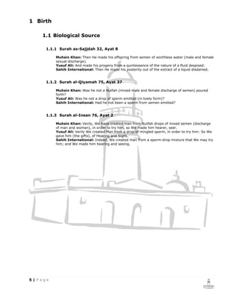 1 Birth

    1.1 Biological Source

     1.1.1 Surah as-Sajjdah 32, Ayat 8

          Muhsin Khan: Then He made his offspring from semen of worthless water (male and female
          sexual discharge).
          Yusuf Ali: And made his progeny from a quintessence of the nature of a fluid despised:
          Sahih International: Then He made his posterity out of the extract of a liquid disdained.


     1.1.2 Surah al-Qiyamah 75, Ayat 37

          Muhsin Khan: Was he not a Nutfah (mixed male and female discharge of semen) poured
          forth?
          Yusuf Ali: Was he not a drop of sperm emitted (in lowly form)?
          Sahih International: Had he not been a sperm from semen emitted?


     1.1.3 Surah al-Insan 76, Ayat 2

          Muhsin Khan: Verily, We have created man from Nutfah drops of mixed semen (discharge
          of man and woman), in order to try him, so We made him hearer, seer.
          Yusuf Ali: Verily We created Man from a drop of mingled sperm, in order to try him: So We
          gave him (the gifts), of Hearing and Sight.
          Sahih International: Indeed, We created man from a sperm-drop mixture that We may try
          him; and We made him hearing and seeing.
 