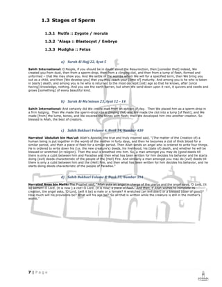 1.3 Stages of Sperm

           1.3.1 Nutfa :: Zygote / morula

           1.3.2 ‘Alaqa :: Blastocyst / Embryo

           1.3.3 Mudgha :: Fetus


                      a) Surah Al-Hajj 22, Ayat 5

Sahih International: O People, if you should be in doubt about the Resurrection, then [consider that] indeed, We
created you from dust, then from a sperm-drop, then from a clinging clot, and then from a lump of flesh, formed and
unformed – that We may show you. And We settle in the wombs whom We will for a specified term, then We bring you
out as a child, and then [We develop you] that you may reach your [time of] maturity. And among you is he who is taken
in [early] death, and among you is he who is returned to the most decrepit [old] age so that he knows, after [once
having] knowledge, nothing. And you see the earth barren, but when We send down upon it rain, it quivers and swells and
grows [something] of every beautiful kind.


                      b) Surah Al-Mu’minun 23, Ayat 12 – 14

Sahih International: And certainly did We create man from an extract of clay. Then We placed him as a sperm-drop in
a firm lodging. Then We made the sperm-drop into a clinging clot, and We made the clot into a lump [of flesh], and We
made [from] the lump, bones, and We covered the bones with flesh; then We developed him into another creation. So
blessed is Allah, the best of creators.


                      c) Sahih Bukhari Volume 4, Book 54, Number 430

Narrated 'Abdullah bin Mus'ud: Allah's Apostle, the true and truly inspired said, "(The matter of the Creation of) a
human being is put together in the womb of the mother in forty days, and then he becomes a clot of thick blood for a
similar period, and then a piece of flesh for a similar period. Then Allah sends an angel who is ordered to write four things.
He is ordered to write down his (i.e. the new creature's) deeds, his livelihood, his (date of) death, and whether he will be
blessed or wretched (in religion). Then the soul is breathed into him. So, a man amongst you may do (good deeds till
there is only a cubit between him and Paradise and then what has been written for him decides his behavior and he starts
doing (evil) deeds characteristic of the people of the (Hell) Fire. And similarly a man amongst you may do (evil) deeds till
there is only a cubit between him and the (Hell) Fire, and then what has been written for him decides his behavior, and he
starts doing deeds characteristic of the people of Paradise."


                      d) Sahih Bukhari Volume 8, Book 77, Number 594

Narrated Anas bin Malik: The Prophet said, "Allah puts an angel in charge of the uterus and the angel says, 'O Lord, (it
is) semen! O Lord, (it is now ) a clot! O Lord, (it is now) a piece of flesh.' And then, if Allah wishes to complete its
creation, the angel asks, 'O Lord, (will it be) a male or a female? A wretched (an evil doer) or a blessed (doer of good)?
How much will his provisions be? What will his age be?' So all that is written while the creature is still in the mother's
womb."
 